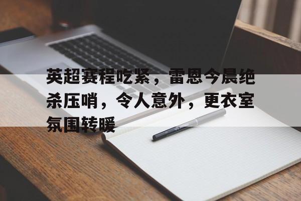 开云入口-关于英超赛程吃紧，雷恩今晨绝杀压哨，令人意外，更衣室氛围转暖的信息