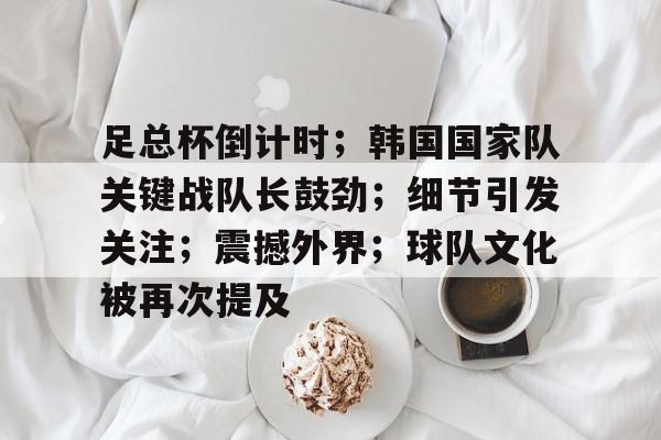 开云入口-足总杯倒计时；韩国国家队关键战队长鼓劲；细节引发关注；震撼外界；球队文化被再次提及的简单介绍
